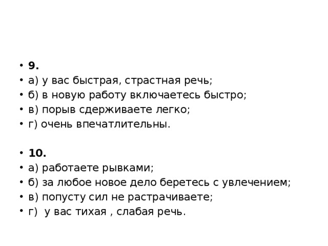 9. а) у вас быстрая, страстная речь; б) в новую работу включаетесь быстро; в) порыв сдерживаете легко; г) очень впечатлительны.   10. а) работаете рывками; б) за любое новое дело беретесь с увлечением; в) попусту сил не растрачиваете; г)  у вас тихая , слабая речь. 