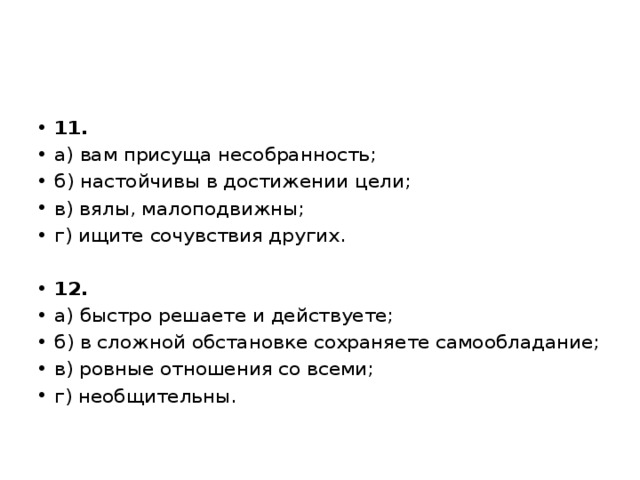11. а) вам присуща несобранность; б) настойчивы в достижении цели; в) вялы, малоподвижны; г) ищите сочувствия других.   12. а) быстро решаете и действуете; б) в сложной обстановке сохраняете самообладание; в) ровные отношения со всеми; г) необщительны. 