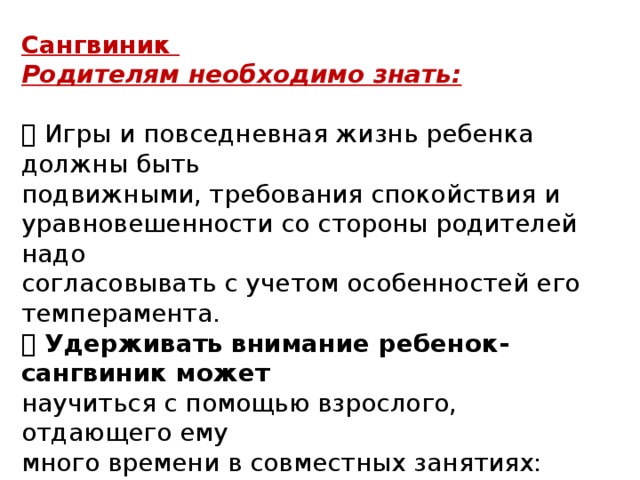 Сангвиник Родителям необходимо знать:   Игры и повседневная жизнь ребенка должны быть подвижными, требования спокойствия и уравновешенности со стороны родителей надо согласовывать с учетом особенностей его темперамента.  Удерживать внимание ребенок-сангвиник может научиться с помощью взрослого, отдающего ему много времени в совместных занятиях: просмотр мультфильмов, чтение книг, сочинение историй, собирание конструктора и т. д. 