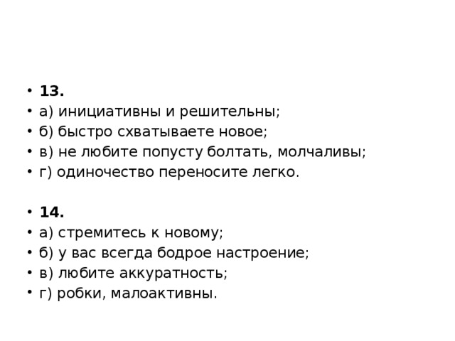 13. а) инициативны и решительны; б) быстро схватываете новое; в) не любите попусту болтать, молчаливы; г) одиночество переносите легко.   14. а) стремитесь к новому; б) у вас всегда бодрое настроение; в) любите аккуратность; г) робки, малоактивны. 