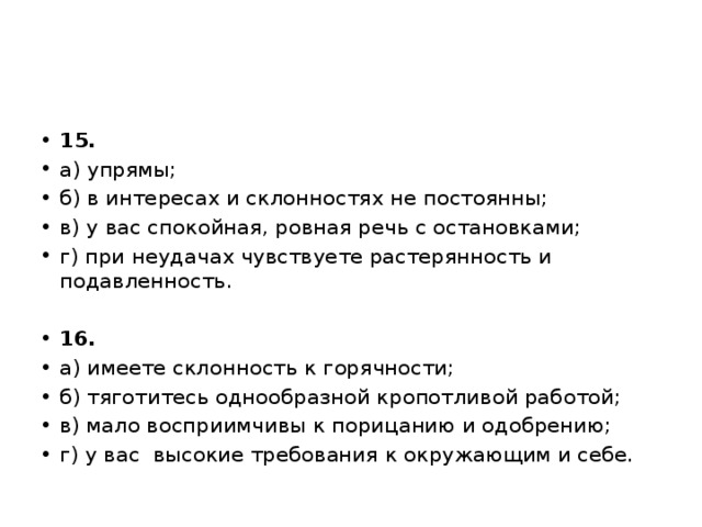 15. а) упрямы; б) в интересах и склонностях не постоянны; в) у вас спокойная, ровная речь с остановками; г) при неудачах чувствуете растерянность и подавленность.   16. а) имеете склонность к горячности; б) тяготитесь однообразной кропотливой работой; в) мало восприимчивы к порицанию и одобрению; г) у вас  высокие требования к окружающим и себе. 