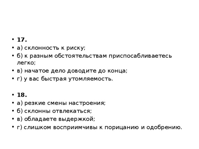 17. а) склонность к риску; б) к разным обстоятельствам приспосабливаетесь легко; в) начатое дело доводите до конца; г) у вас быстрая утомляемость.   18. а) резкие смены настроения; б) склонны отвлекаться; в) обладаете выдержкой; г) слишком восприимчивы к порицанию и одобрению. 