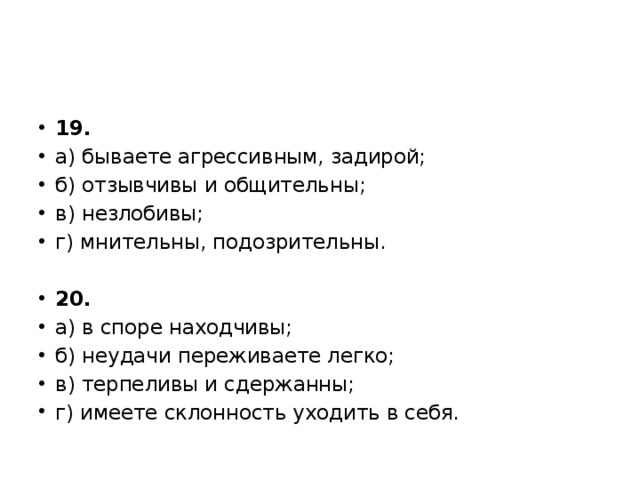19. а) бываете агрессивным, задирой; б) отзывчивы и общительны; в) незлобивы; г) мнительны, подозрительны. 20. а) в споре находчивы; б) неудачи переживаете легко; в) терпеливы и сдержанны; г) имеете склонность уходить в себя. 