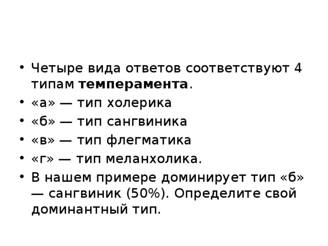 Четыре вида ответов соответствуют 4 типам  темперамента . «а» — тип холерика «б» — тип сангвиника «в» — тип флегматика «г» — тип меланхолика. В нашем примере доминирует тип «б» — сангвиник (50%). Определите свой доминантный тип. 