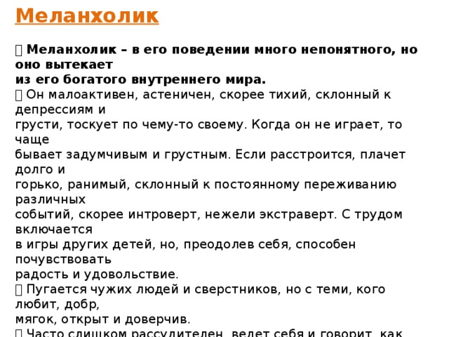 Меланхолик   Меланхолик – в его поведении много непонятного, но оно вытекает из его богатого внутреннего мира.  Он малоактивен, астеничен, скорее тихий, склонный к депрессиям и грусти, тоскует по чему-то своему. Когда он не играет, то чаще бывает задумчивым и грустным. Если расстроится, плачет долго и горько, ранимый, склонный к постоянному переживанию различных событий, скорее интроверт, нежели экстраверт. С трудом включается в игры других детей, но, преодолев себя, способен почувствовать радость и удовольствие.  Пугается чужих людей и сверстников, но с теми, кого любит, добр, мягок, открыт и доверчив.  Часто слишком рассудителен, ведет себя и говорит, как «маленький взрослый». Любит уединяться, не играет в грубые игры. Разборчив в еде, быстро устает.  С трудом переключается на другой вид деятельности. Засыпает поздно, любит размышлять и фантазировать. Утром встает плохо, в хмуром настроении. Любит тепло, безразличен к спорту. К МЕЛАНХОЛИКАМ МОЖНО ОТНЕСТИ ИЗВЕСТНЫХ ЛЮДЕЙ:Пётра Ильича Чайковского; Антона Павловича Чехова; Николая I   
