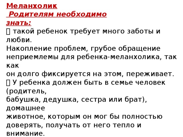 Меланхолик  Родителям необходимо знать:  такой ребенок требует много заботы и любви. Накопление проблем, грубое обращение неприемлемы для ребенка-меланхолика, так как он долго фиксируется на этом, переживает.  У ребенка должен быть в семье человек (родитель, бабушка, дедушка, сестра или брат), домашнее животное, которым он мог бы полностью доверять, получать от него тепло и внимание.  В совместных занятиях лучше использовать рисование, лепку, конструирование, мягкие, не соревновательные игры.  Пьеро – образцовый меланхолик. 