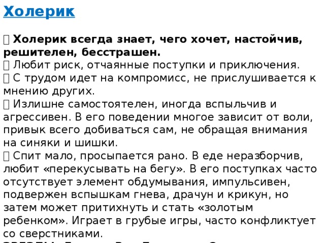 Холерик   Холерик всегда знает, чего хочет, настойчив, решителен, бесстрашен.  Любит риск, отчаянные поступки и приключения.  С трудом идет на компромисс, не прислушивается к мнению других.  Излишне самостоятелен, иногда вспыльчив и агрессивен. В его поведении многое зависит от воли, привык всего добиваться сам, не обращая внимания на синяки и шишки.  Спит мало, просыпается рано. В еде неразборчив, любит «перекусывать на бегу». В его поступках часто отсутствует элемент обдумывания, импульсивен, подвержен вспышкам гнева, драчун и крикун, но затем может притихнуть и стать «золотым ребенком». Играет в грубые игры, часто конфликтует со сверстниками.  ЗВЕЗДЫ: Людвиг Ван Бетховен; Суворов Александр Васильевич; Владимир Владимирович Жириновский 