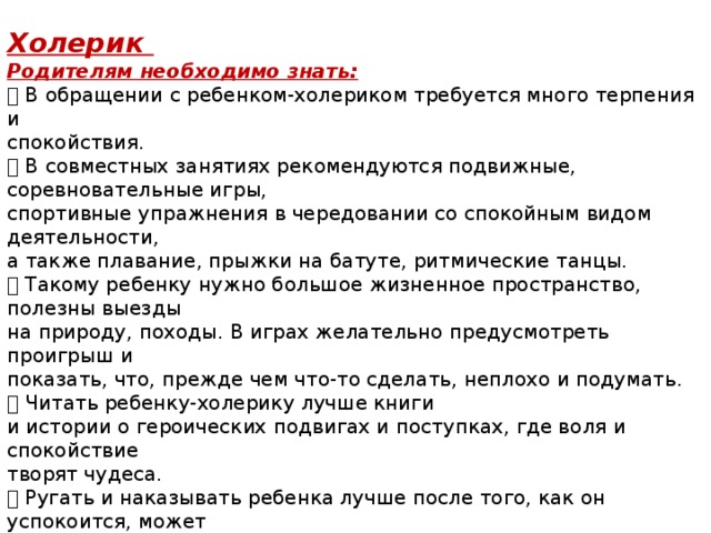  Холерик Родителям необходимо знать:  В обращении с ребенком-холериком требуется много терпения и спокойствия.  В совместных занятиях рекомендуются подвижные, соревновательные игры, спортивные упражнения в чередовании со спокойным видом деятельности, а также плавание, прыжки на батуте, ритмические танцы.  Такому ребенку нужно большое жизненное пространство, полезны выезды на природу, походы. В играх желательно предусмотреть проигрыш и показать, что, прежде чем что-то сделать, неплохо и подумать.  Читать ребенку-холерику лучше книги и истории о героических подвигах и поступках, где воля и спокойствие творят чудеса.  Ругать и наказывать ребенка лучше после того, как он успокоится, может быть, даже через день, но не физически, а объясняя последствия его поступка. Ни в коем случае не критиковать при других! Ребенок и сам хотел бы научиться держать себя в руках, поймите его и помогайте!  Как утверждают специалисты, темперамент холерика во многом врожденный, но при желании его можно воспитать. 