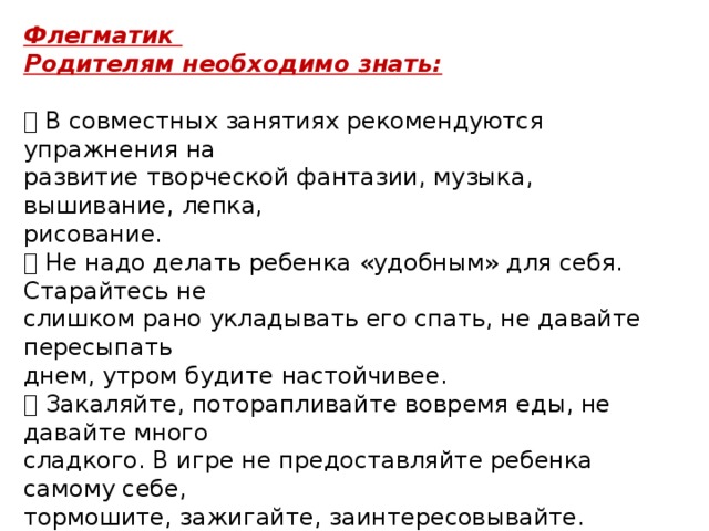 Флегматик Родителям необходимо знать:   В совместных занятиях рекомендуются упражнения на развитие творческой фантазии, музыка, вышивание, лепка, рисование.  Не надо делать ребенка «удобным» для себя. Старайтесь не слишком рано укладывать его спать, не давайте пересыпать днем, утром будите настойчивее.  Закаляйте, поторапливайте вовремя еды, не давайте много сладкого. В игре не предоставляйте ребенка самому себе, тормошите, зажигайте, заинтересовывайте.  Не стоит настойчиво внешне проявлять свою любовь к ребенку-флегматику. Напротив, кажущееся равнодушие взрослого будет действовать на него так, что он будет стремиться к преодолению своего равнодушия, завоеванию любви, особенно если это родители или интересный сверстник. 