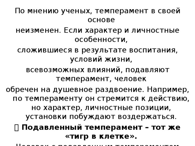 По мнению ученых, темперамент в своей основе неизменен. Если характер и личностные особенности, сложившиеся в результате воспитания, условий жизни, всевозможных влияний, подавляют темперамент, человек обречен на душевное раздвоение. Например, по темпераменту он стремится к действию, но характер, личностные позиции, установки побуждают воздержаться.  Подавленный темперамент – тот же «тигр в клетке». Человек с подавленным темпераментом устает от борьбы с самим собой, от внутренней раздвоенности. Темперамент – это природное в человеке, и подавляется он, прежде всего, неправильным воспитанием. 