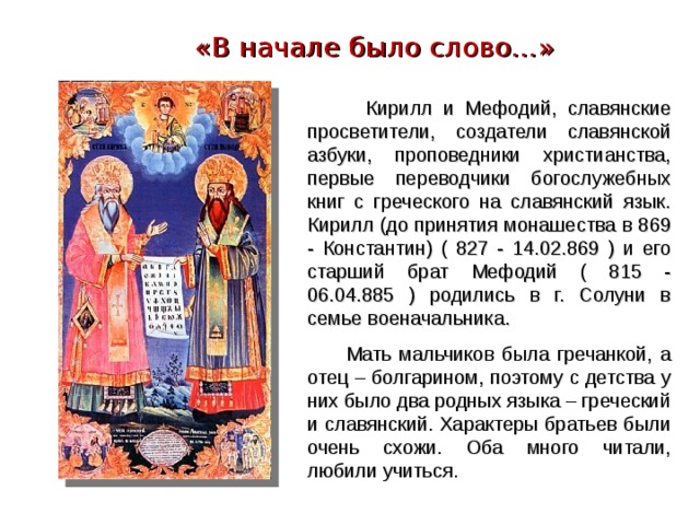 «В начале было слово…»  Кирилл и Мефодий, славянские просветители, создатели славянской азбуки, проповедники христианства, первые переводчики богослужебных книг с греческого на славянский язык. Кирилл (до принятия монашества в 869 - Константин) ( 827 - 14.02.869 ) и его старший брат Мефодий ( 815 - 06.04.885 ) родились в г. Солуни в семье военачальника.  Мать мальчиков была гречанкой, а отец – болгарином, поэтому с детства у них было два родных языка – греческий и славянский. Характеры братьев были очень схожи. Оба много читали, любили учиться. 