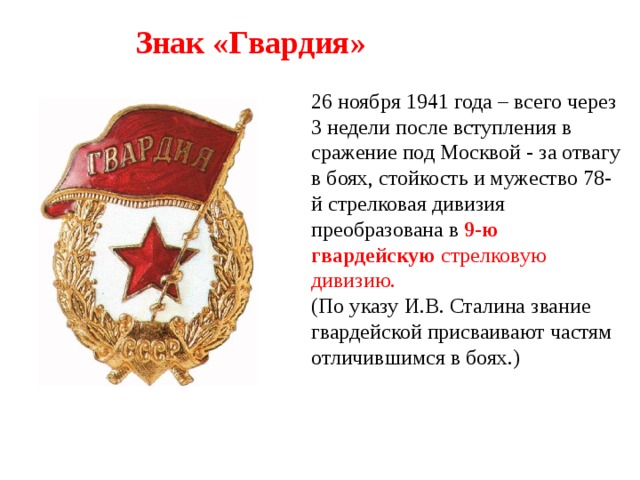 Знак «Гвардия» 26 ноября 1941 года – всего через 3 недели после вступления в сражение под Москвой - за отвагу в боях, стойкость и мужество 78-й стрелковая дивизия преобразована в   9-ю гвардейскую стрелковую дивизию. (По указу И.В. Сталина звание гвардейской присваивают частям отличившимся в боях.) 