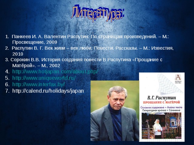 1. Панкеев И. А. Валентин Распутин: По страницам произведений. – М.: Просвещение, 2009 2. Распутин В. Г. Век живи – век люби. Повести. Рассказы. – М.: Известия, 2010 3. Сорокин В.В. История создания повести В Распутина «Прощание с Матёрой». – М., 2002 http://www.hotjapan. с om/about.php/ http :// www.uniqueworld.ru / http:// www.interfax.by / http://calend.ru/holidays/japan 