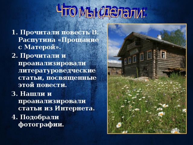 . 1. Прочитали повесть В. Распутина «Прощание с Матерой». 2. Прочитали и проанализировали литературоведческие статьи, посвященные этой повести. 3. Нашли и проанализировали статьи из Интернета. 4. Подобрали фотографии. 