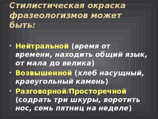 Стилистическая окраска фразеологизмов может быть: Нейтральной ( время от времени, находить общий язык, от мала до велика ) Возвышенной ( хлеб насущный, краеугольный камень ) Разговорной / Просторечной (с одрать три шкуры, воротить нос, семь пятниц на неделе )  