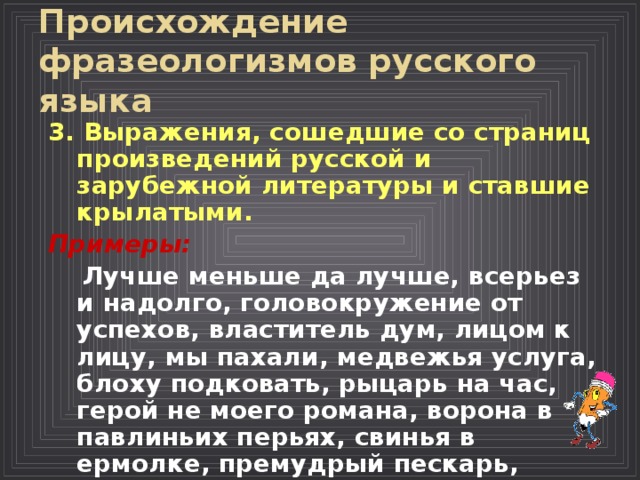 Происхождение фразеологизмов русского языка  3. Выражения, сошедшие со страниц произведений русской и зарубежной литературы и ставшие крылатыми.  Примеры:  Лучше меньше да лучше, всерьез и надолго, головокружение от успехов, властитель дум, лицом к лицу, мы пахали, медвежья услуга, блоху подковать, рыцарь на час, герой не моего романа, ворона в павлиньих перьях, свинья в ермолке, премудрый пескарь, рыцарь печального образа. 