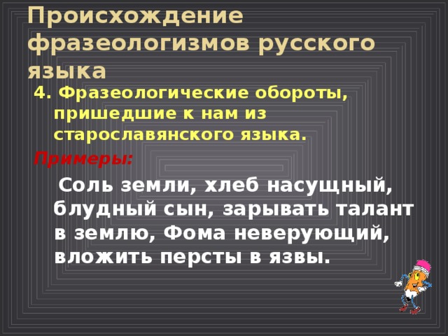 Происхождение фразеологизмов русского языка  4. Фразеологические обороты, пришедшие к нам из старославянского языка.  Примеры:  Соль земли, хлеб насущный, блудный сын, зарывать талант в землю, Фома неверующий, вложить персты в язвы.  