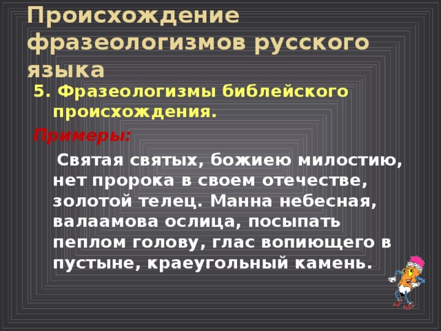 Происхождение фразеологизмов русского языка  5. Фразеологизмы библейского происхождения.  Примеры:  Святая святых, божиею милостию, нет пророка в своем отечестве, золотой телец. Манна небесная, валаамова ослица, посыпать пеплом голову, глас вопиющего в пустыне, краеугольный камень. 