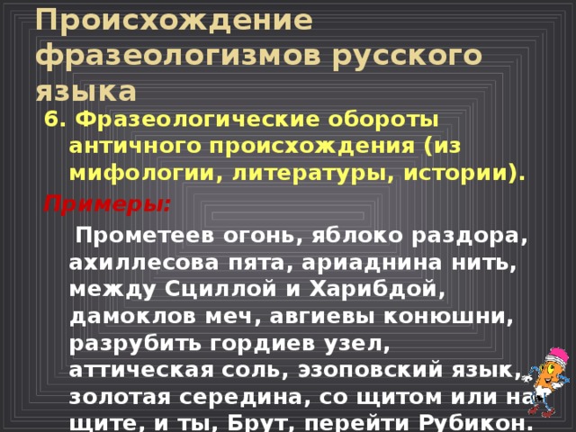 Происхождение фразеологизмов русского языка  6. Фразеологические обороты античного происхождения (из мифологии, литературы, истории).  Примеры:  Прометеев огонь, яблоко раздора, ахиллесова пята, ариаднина нить, между Сциллой и Харибдой, дамоклов меч, авгиевы конюшни, разрубить гордиев узел, аттическая соль, эзоповский язык, золотая середина, со щитом или на щите, и ты, Брут, перейти Рубикон.  