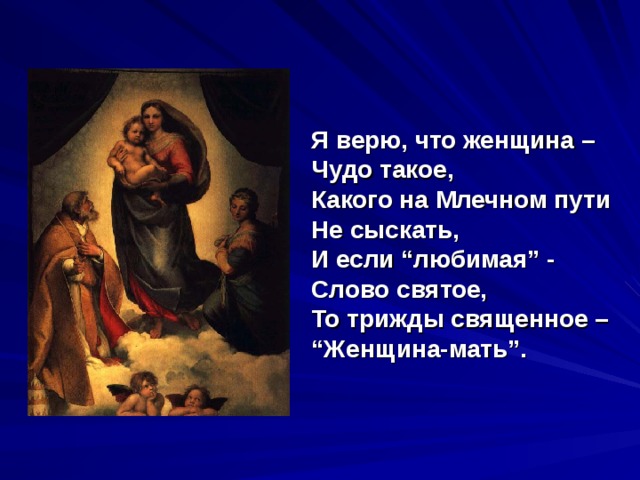   Я верю, что женщина –  Чудо такое,  Какого на Млечном пути   Не сыскать,   И если “любимая” -   Слово святое,   То трижды священное –   “Женщина-мать”. 