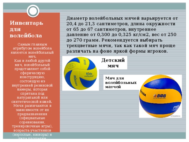 Диаметр волейбольных мячей варьируется от 20,4 до 21,3 сантиметров, длина окружности от 65 до 67 сантиметров, внутреннее давление от 0,300 до 0,325 кг/см2, вес от 250 до 270 грамм. Рекомендуется выбирать трехцветные мячи, так как такой мяч проще различать на фоне яркой формы игроков. Инвентарь для волейбола Самым главным атрибутом волейбола является волейбольный мяч.  Как и любой другой мяч, волейбольный представляет собой сферическую конструкцию, состоящую из внутренней резиновой камеры, которая спрятана под натуральной или синтетической кожей.  Мячи различаются в зависимости от их предназначения (официальные соревнования, тренировочные игры), возраста участников (взрослые, юниоры) и типа площадки (открытая, закрытая). Детский  мяч Мяч для  волейбольных матчей 