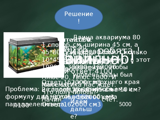 Решение! Длина аквариума 80 см, ширина 45 см, а высота 55 см. Сколько воды надо влить в этот аквариум, чтобы уровень воды был ниже верхнего края аквариума на 10 см? Возьмите 1000. Прибавьте 40. Прибавьте еще тысячу. Прибавьте 30. Еще 1000. Плюс 20. Плюс 1000. И плюс 10. Что получилось? Все считайте и пишите, При решении – не спешите. Математика нас ждет. Начинаем устный счет. Здравствуйте , ребята ! 1 способ 45*80*55=198000 см3 10*45*80=36000 см3 198000-36000=162000 см3 Ответ:162000 см3 2 способ 55-10=45 см 45*80*45=162000 см3 Ответ:162000 см3 Не правильно! Правильный ответ:4100 Правильно! Проблема: не знаем понятие объема и формулу для нахождения объема параллелепипеда. Идём дальше? 4100 5100  