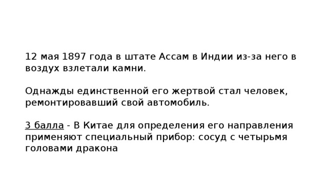 12 мая 1897 года в штате Ассам в Индии из-за него в воздух взлетали камни. Однажды единственной его жертвой стал человек, ремонтировавший свой автомобиль. 3 балла - В Китае для определения его направления применяют специальный прибор: сосуд с четырьмя головами дракона 