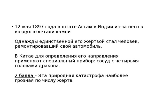 12 мая 1897 года в штате Ассам в Индии из-за него в воздух взлетали камни. Однажды единственной его жертвой стал человек, ремонтировавший свой автомобиль. В Китае для определения его направления применяют специальный прибор: сосуд с четырьмя головами дракона. 2 балла – Эта природная катастрофа наиболее грозная по числу жертв. 