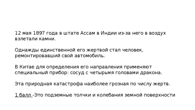 12 мая 1897 года в штате Ассам в Индии из-за него в воздух взлетали камни. Однажды единственной его жертвой стал человек, ремонтировавший свой автомобиль. В Китае для определения его направления применяют специальный прибор: сосуд с четырьмя головами дракона. Эта природная катастрофа наиболее грозная по числу жертв. 1 балл -Это подземные толчки и колебания земной поверхности 