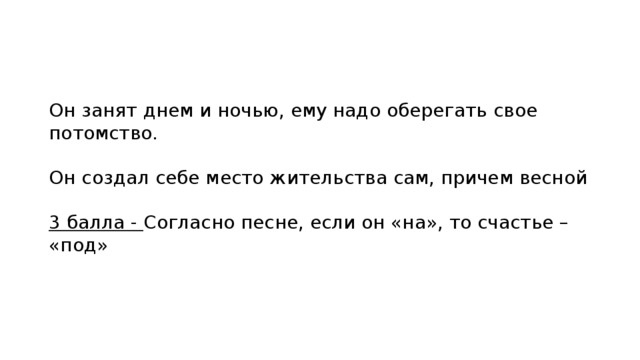 Он занят днем и ночью, ему надо оберегать свое потомство. Он создал себе место жительства сам, причем весной 3 балла - Согласно песне, если он «на», то счастье – «под» 