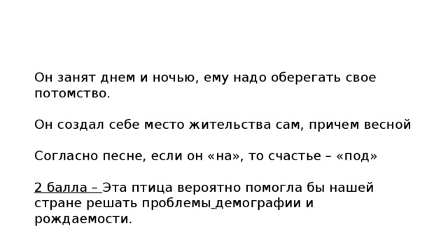 Он занят днем и ночью, ему надо оберегать свое потомство. Он создал себе место жительства сам, причем весной Согласно песне, если он «на», то счастье – «под» 2 балла – Эта птица вероятно помогла бы нашей стране решать проблемы демографии и рождаемости. 