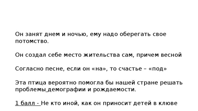 Он занят днем и ночью, ему надо оберегать свое потомство. Он создал себе место жительства сам, причем весной Согласно песне, если он «на», то счастье – «под» Эта птица вероятно помогла бы нашей стране решать проблемы демографии и рождаемости. 1 балл - Не кто иной, как он приносит детей в клюве 