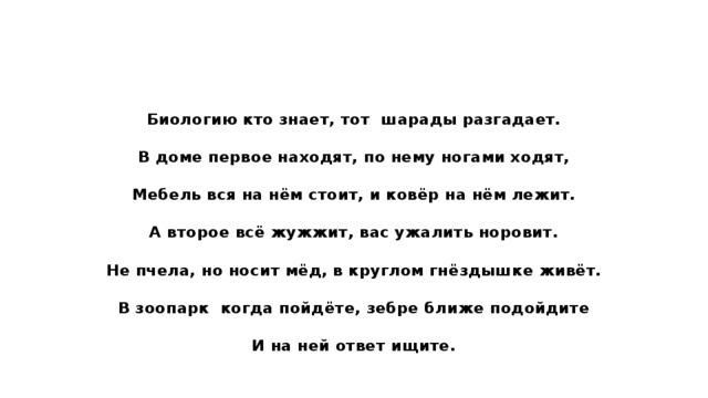 Биологию кто знает, тот шарады разгадает. В доме первое находят, по нему ногами ходят, Мебель вся на нём стоит, и ковёр на нём лежит. А второе всё жужжит, вас ужалить норовит. Не пчела, но носит мёд, в круглом гнёздышке живёт. В зоопарк когда пойдёте, зебре ближе подойдите И на ней ответ ищите. 