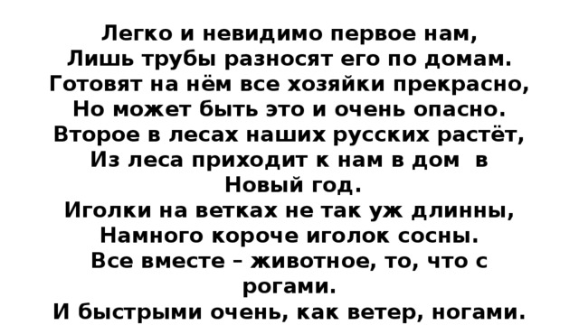 Легко и невидимо первое нам, Лишь трубы разносят его по домам. Готовят на нём все хозяйки прекрасно, Но может быть это и очень опасно. Второе в лесах наших русских растёт, Из леса приходит к нам в дом в Новый год. Иголки на ветках не так уж длинны, Намного короче иголок сосны. Все вместе – животное, то, что с рогами. И быстрыми очень, как ветер, ногами. Ещё это марка новейшей машины, Что мчится стрелою, отведав бензина. 