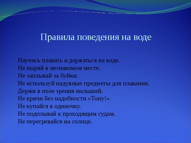 Правила поведения на воде Научись плавать и держаться на воде. Не ныряй в незнакомом месте. Не заплывай за буйки. Не используй надувные предметы для плавания. Держи в поле зрения малышей. Не кричи без надобности «Тону!» Не купайся в одиночку. Не подплывай к проходящим судам. Не перегревайся на солнце. 