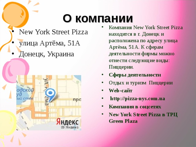 О компании Компания New York Street Pizza находится в г. Донецк и расположена по адресу улица Артёма, 51А. К сферам деятельности фирмы можно отнести следующие виды: Пиццерии. Сферы деятельности Отдых и туризм  Пиццерии Web-сайт   http://pizza-nys.com.ua Компания в соцсетях New York Street Pizza в ТРЦ Green Plaza  New York Street Pizza улица Артёма, 51А Донецк, Украина  