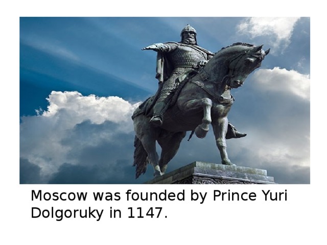 Questions 1 when was moscow founded. Yuri Dolgoruky founded Moscow in 1147. Moscow was founded in 1147 by the Prince. Moscow was founded by Yuri Dolgoruki.. Moscow was founded in _______..