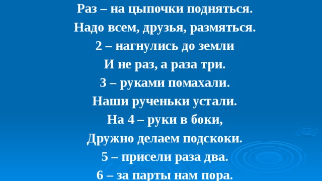 Раз – на цыпочки подняться.  Надо всем, друзья, размяться.  2 – нагнулись до земли  И не раз, а раза три.  3 – руками помахали.  Наши рученьки устали.  На 4 – руки в боки,  Дружно делаем подскоки.  5 – присели раза два.  6 – за парты нам пора. 