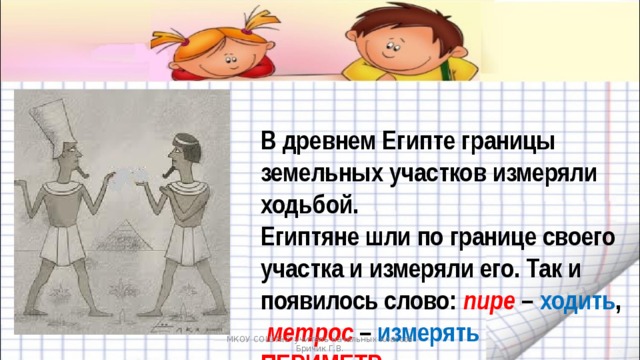 В древнем Египте границы земельных участков измеряли ходьбой.  Египтяне шли по границе своего участка и измеряли его. Так и появилось слово: пире – ходить ,   метрос – измерять  ПЕРИМЕТР МКОУ СОШ №2 учитель начальных классов Бричик Г.В. 