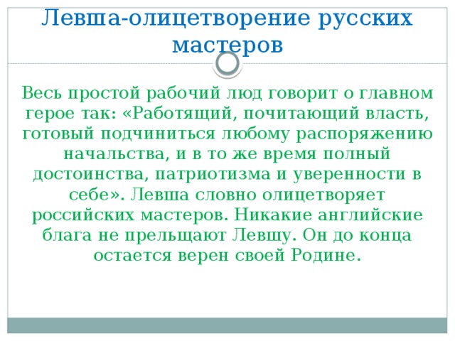 Левша-олицетворение русских мастеров Весь простой рабочий люд говорит о главном герое так: «Работящий, почитающий власть, готовый подчиниться любому распоряжению начальства, и в то же время полный достоинства, патриотизма и уверенности в себе». Левша словно олицетворяет российских мастеров. Никакие английские блага не прельщают Левшу. Он до конца остается верен своей Родине.    