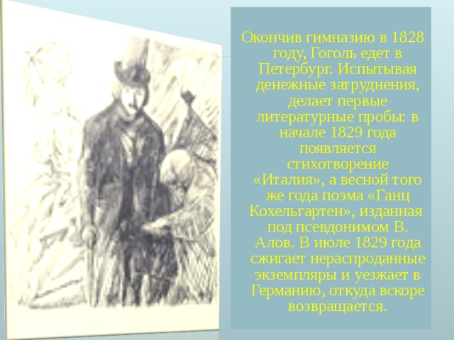  Окончив гимназию в 1828 году, Гоголь едет в Петербург. Испытывая денежные затруднения, делает первые литературные пробы: в начале 1829 года появляется стихотворение «Италия», а весной того же года поэма «Ганц Кохельгартен», изданная под псевдонимом В. Алов. В июле 1829 года сжигает нераспроданные экземпляры и уезжает в Германию, откуда вскоре возвращается. 