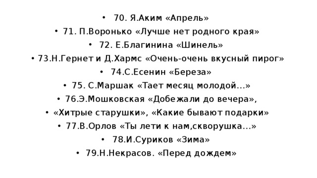 70. Я.Аким «Апрель» 71. П.Воронько «Лучше нет родного края» 72. Е.Благинина «Шинель» 73.Н.Гернет и Д.Хармс «Очень-очень вкусный пирог» 74.С.Есенин «Береза» 75. С.Маршак «Тает месяц молодой…» 76.Э.Мошковская «Добежали до вечера», «Хитрые старушки», «Какие бывают подарки» 77.В.Орлов «Ты лети к нам,скворушка…» 78.И.Суриков «Зима» 79.Н.Некрасов. «Перед дождем» 