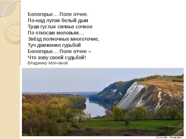 Белогорье … Поле отчее. По-над лугом белый дым Трав густых сиянье сочное По откосам меловым … Звёзд полночных многоточие, Туч движение гурьбой Белогорье … Поле отчее – Что зову своей судьбой! Владимир Молчанов   