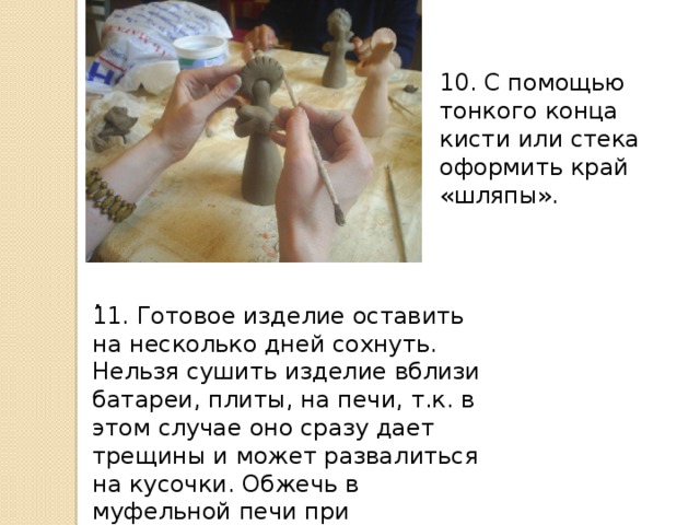 11. Готовое изделие оставить на несколько дней сохнуть. Нельзя сушить изделие вблизи батареи, плиты, на печи, т.к. в этом случае оно сразу дает трещины и может развалиться на кусочки. Обжечь в муфельной печи при температуре 900 градусов . 10. С помощью тонкого конца кисти или стека оформить край «шляпы». . Оформить поделку насечкой на чепце и поставить сушить.  