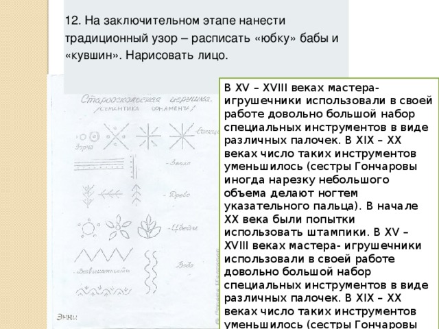 12. На заключительном этапе нанести традиционный узор – расписать «юбку» бабы и «кувшин». Нарисовать лицо. В ХV – ХVIII веках мастера- игрушечники использовали в своей работе довольно большой набор специальных инструментов в виде различных палочек. В XIX – XX веках число таких инструментов уменьшилось (сестры Гончаровы иногда нарезку небольшого объема делают ногтем указательного пальца). В начале XX века были попытки использовать штампики. В ХV – ХVIII веках мастера- игрушечники использовали в своей работе довольно большой набор специальных инструментов в виде различных палочек. В XIX – XX веках число таких инструментов уменьшилось (сестры Гончаровы иногда нарезку небольшого объема делают ногтем указательного пальца). В начале XX века были попытки использовать штампики. 