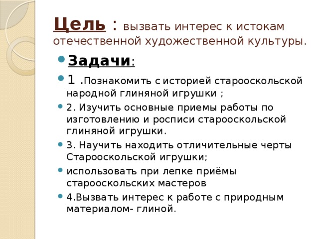 Цель : вызвать интерес к истокам отечественной художественной культуры. Задачи : 1 . Познакомить с  историей старооскольской народной глиняной игрушки ; 2. Изучить основные приемы работы по изготовлению и росписи старооскольской глиняной игрушки. 3. Научить находить отличительные черты Старооскольской игрушки; использовать при лепке приёмы старооскольских мастеров 4.Вызвать интерес к работе с природным материалом- глиной.  