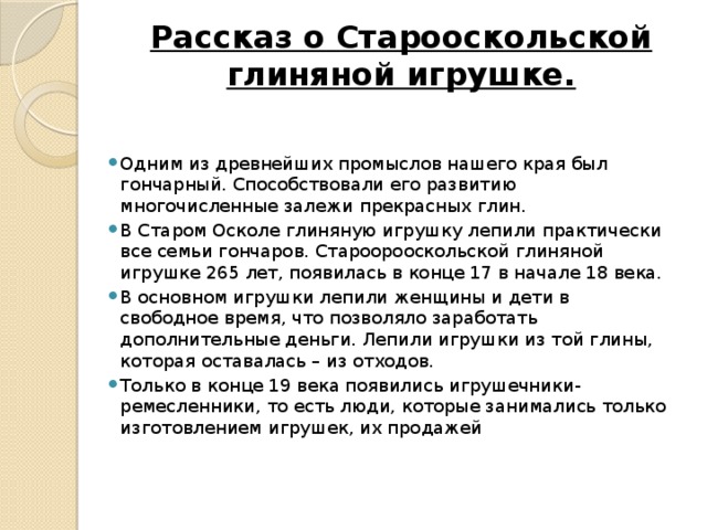 Рассказ о Старооскольской глиняной игрушке.   Одним из древнейших промыслов нашего края был гончарный. Способствовали его развитию многочисленные залежи прекрасных глин. В Старом Осколе глиняную игрушку лепили практически все семьи гончаров. Староорооскольской глиняной игрушке 265 лет, появилась в конце 17 в начале 18 века. В основном игрушки лепили женщины и дети в свободное время, что позволяло заработать дополнительные деньги. Лепили игрушки из той глины, которая оставалась – из отходов. Только в конце 19 века появились игрушечники-ремесленники, то есть люди, которые занимались только изготовлением игрушек, их продажей 