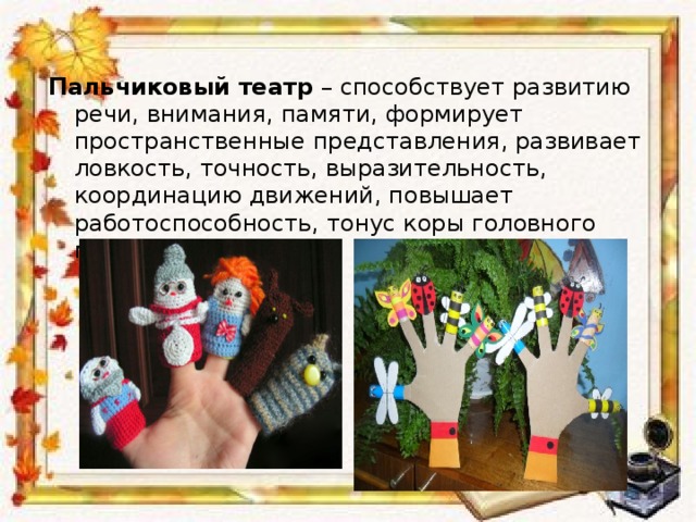 Пальчиковый театр  – способствует развитию речи, внимания, памяти, формирует пространственные представления, развивает ловкость, точность, выразительность, координацию движений, повышает работоспособность, тонус коры головного мозга. 