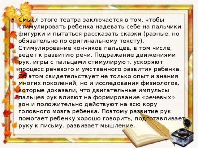 Смысл этого театра заключается в том, чтобы стимулировать ребенка надевать себе на пальчики фигурки и пытаться рассказать сказки (разные, но обязательно по оригинальному тексту). Стимулирование кончиков пальцев, в том числе, ведет к развитию речи. Подражание движениями рук, игры с пальцами стимулируют, ускоряют процесс речевого и умственного развития ребенка. Об этом свидетельствует не только опыт и знания многих поколений, но и исследования физиологов, которые доказали, что двигательные импульсы пальцев рук влияют на формирование «речевых» зон и положительно действуют на всю кору головного мозга ребенка. Поэтому развитие рук помогает ребенку хорошо говорить, подготавливает руку к письму, развивает мышление. 