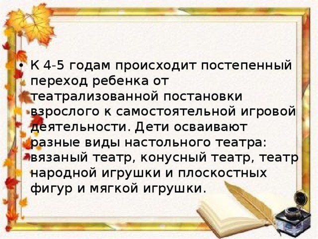 К 4-5 годам происходит постепенный переход ребенка от театрализованной постановки взрослого к самостоятельной игровой деятельности. Дети осваивают разные виды настольного театра: вязаный театр, конусный театр, театр народной игрушки и плоскостных фигур и мягкой игрушки.  